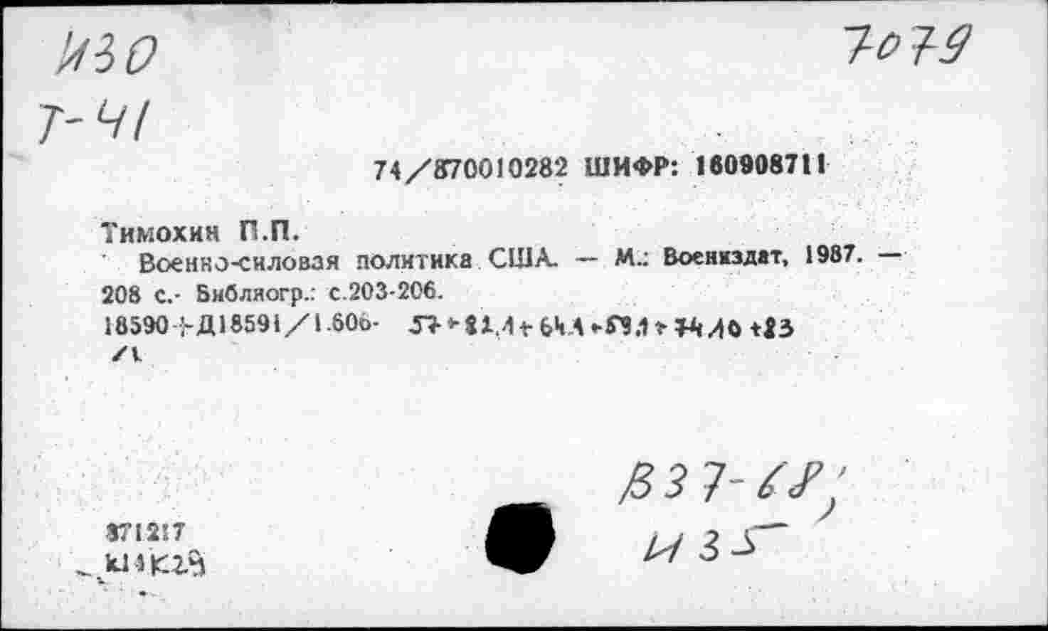 ﻿74/870010282 ШИФР: 180908711
Тимохин П.П.
Военно-силовая политика США. — М.: Воениздат, 1987. 208 С,- Бнбляогр.: с.203-206.
18590 1-Д18591/1.606-	+ (ДА -Г3.1 г 113
/V
871217
/в з 7-
/7 3^